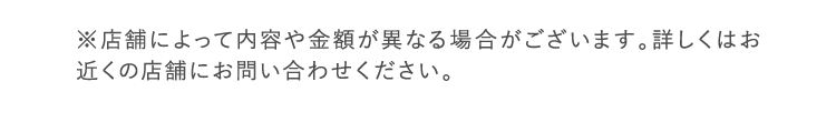 ※店舗により内容が異なる場合がございます。詳しくはお近くの店舗までお問い合わせください。