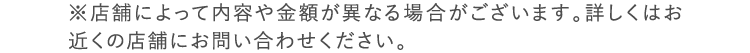 ※店舗により内容が異なる場合がございます。詳しくはお近くの店舗までお問い合わせください。