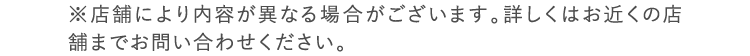 ※店舗により内容が異なる場合がございます。詳しくはお近くの店舗までお問い合わせください。