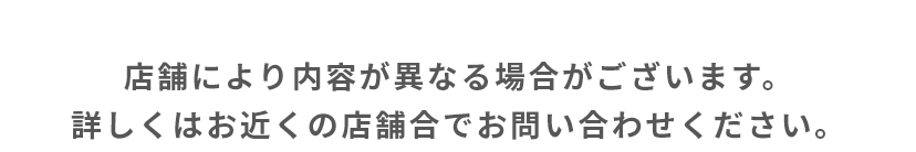 店舗により内容が異なる場合がございます。詳しくはお近くの店舗合でお問い合わせください。